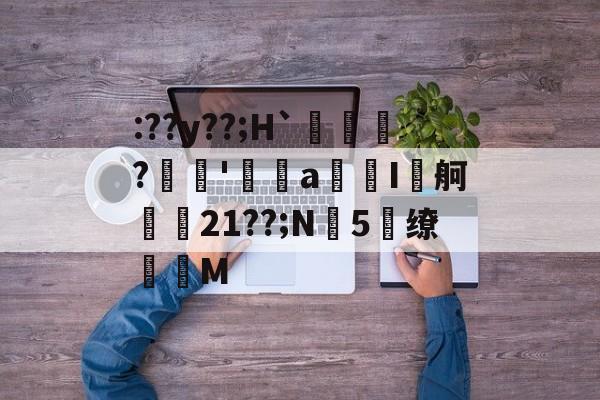 包含:??y??;H`賃鱍?稢'皒a匞I舸鲘忊21??;N5閔缭淕M的词条-竟博娱乐