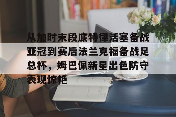 关于从加时末段底特律活塞备战亚冠到赛后法兰克福备战足总杯，姆巴佩新星出色防守表现惊艳的信息